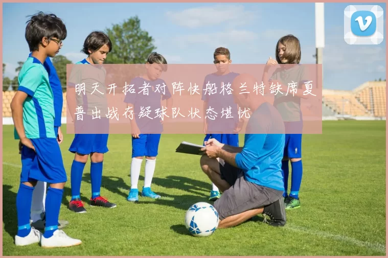 明天开拓者对阵快船格兰特缺席夏普出战存疑球队状态堪忧