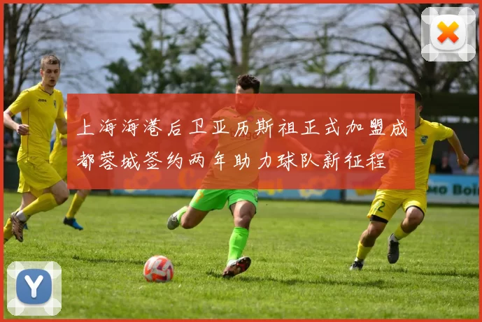 上海海港后卫亚历斯祖正式加盟成都蓉城签约两年助力球队新征程
