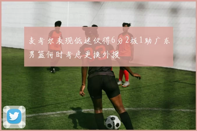 麦考尔表现低迷仅得6分2板1助广东男篮何时考虑更换外援