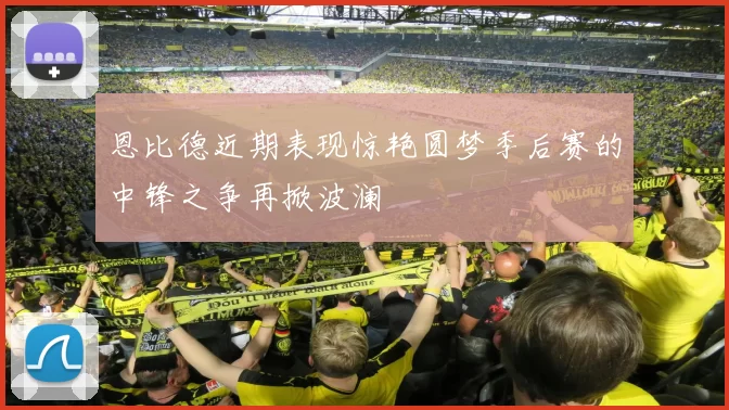 恩比德近期表现惊艳圆梦季后赛的中锋之争再掀波澜