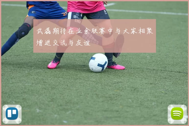 武磊期待在业余联赛中与大家相聚增进交流与友谊