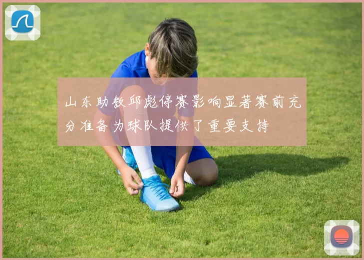 山东助教邱彪停赛影响显著赛前充分准备为球队提供了重要支持