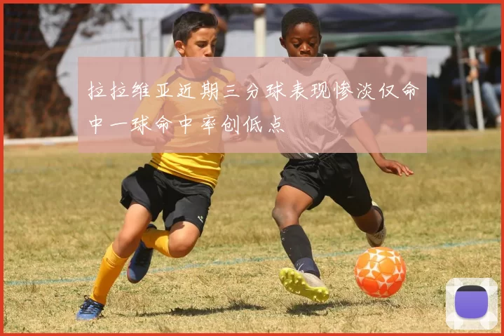 拉拉维亚近期三分球表现惨淡仅命中一球命中率创低点