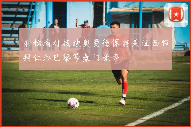 利物浦对扬迪奥曼德保持关注面临拜仁和巴黎等豪门竞争