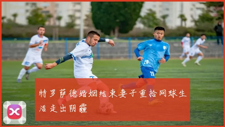 特罗萨德婚姻结束妻子重拾网球生活走出阴霾