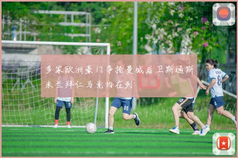 多家欧洲豪门争抢曼城后卫斯通斯米兰拜仁马竞均在列