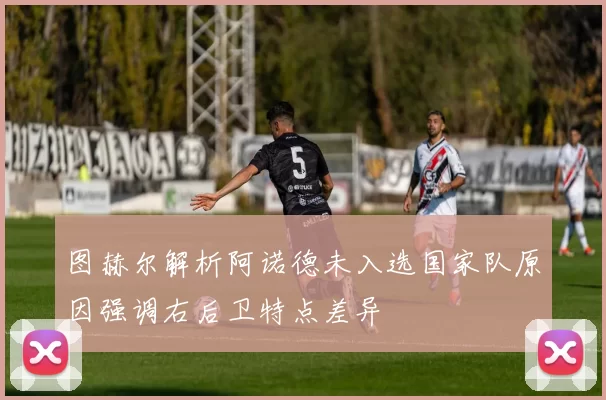 图赫尔解析阿诺德未入选国家队原因强调右后卫特点差异