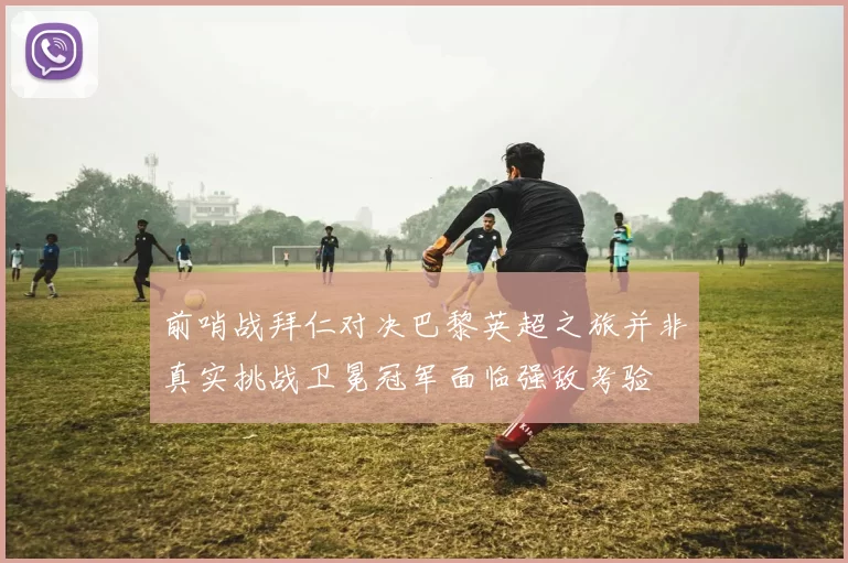 前哨战拜仁对决巴黎英超之旅并非真实挑战卫冕冠军面临强敌考验