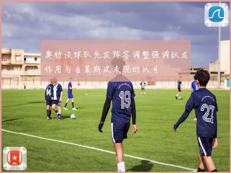奥特谈球队先发阵容调整强调狄龙作用与吉莱斯皮表现的认可