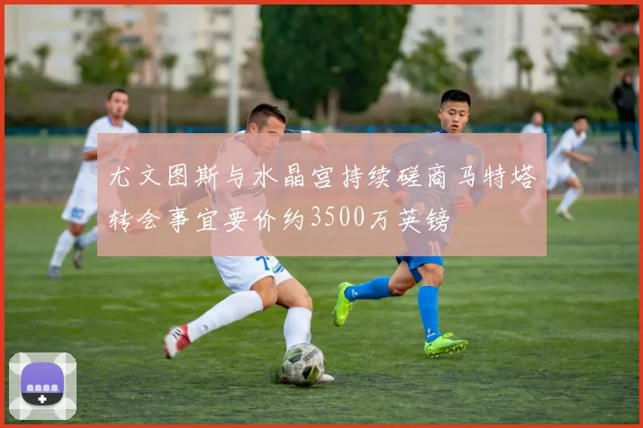 尤文图斯与水晶宫持续磋商马特塔转会事宜要价约3500万英镑