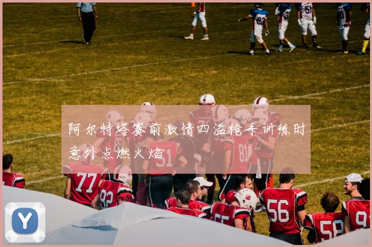 阿尔特塔赛前激情四溢枪手训练时意外点燃火焰